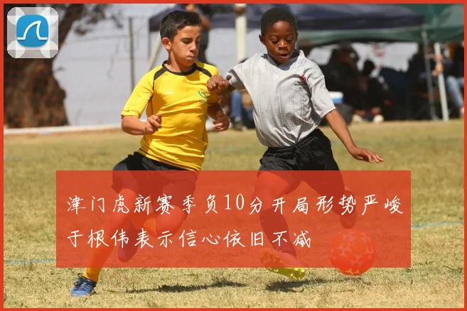 津门虎新赛季负10分开局形势严峻于根伟表示信心依旧不减