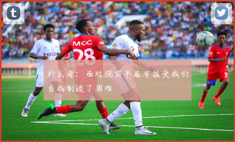 科瓦奇：面对现实平局可接受我们自我制造了困难