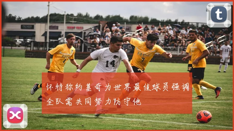 怀特称约基奇为世界最佳球员强调全队需共同努力防守他