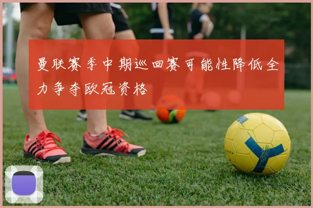 曼联赛季中期巡回赛可能性降低全力争夺欧冠资格