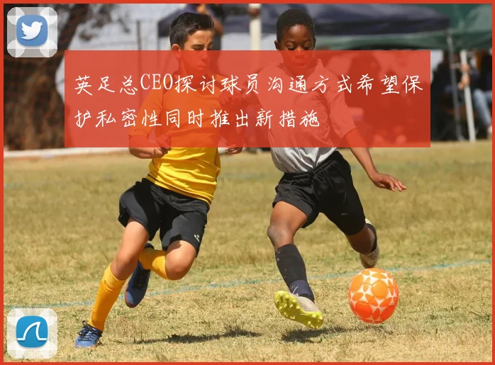 英足总CEO探讨球员沟通方式希望保护私密性同时推出新措施