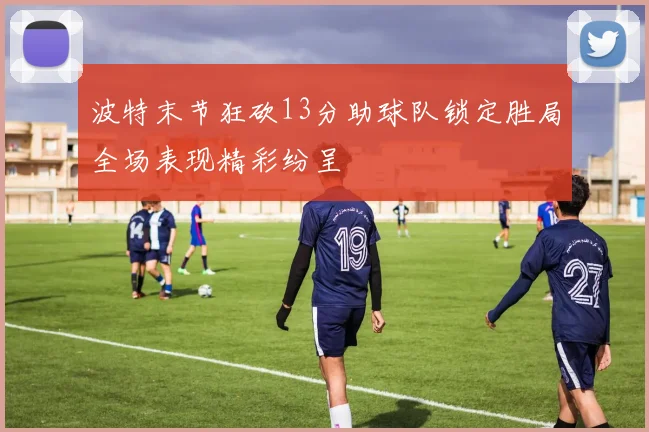 波特末节狂砍13分助球队锁定胜局全场表现精彩纷呈