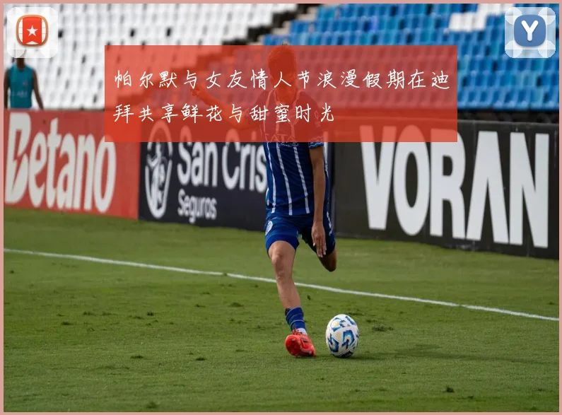 帕尔默与女友情人节浪漫假期在迪拜共享鲜花与甜蜜时光