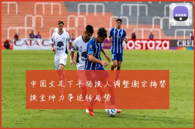 中国女足下半场换人调整谢宗梅替换金坤力争逆转局势