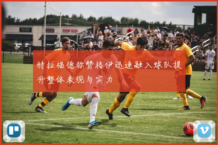 特拉福德称赞格伊迅速融入球队提升整体表现与实力