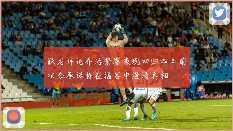 狄龙评论乔治禁赛表现回归四年前状态承诺将在播客中澄清真相