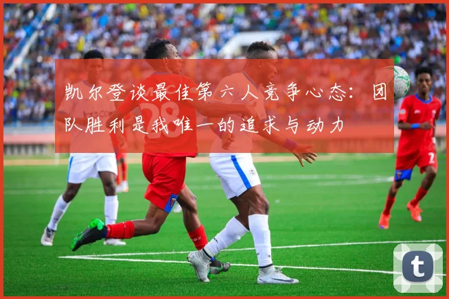 凯尔登谈最佳第六人竞争心态：团队胜利是我唯一的追求与动力