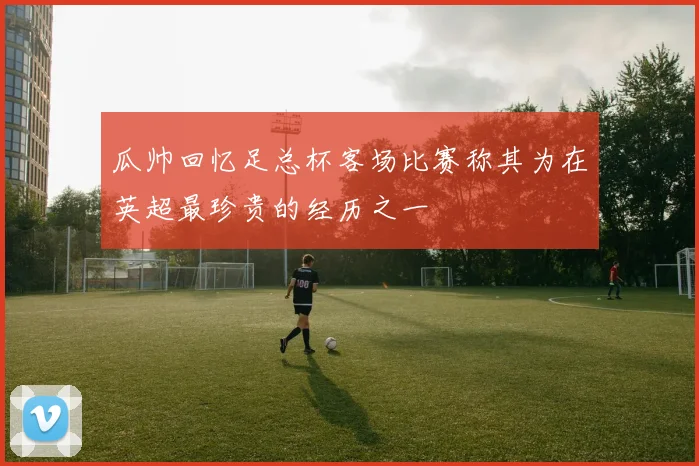 瓜帅回忆足总杯客场比赛称其为在英超最珍贵的经历之一