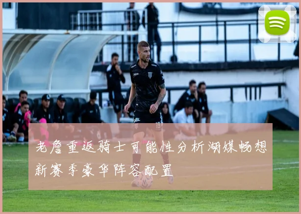 老詹重返骑士可能性分析湖媒畅想新赛季豪华阵容配置