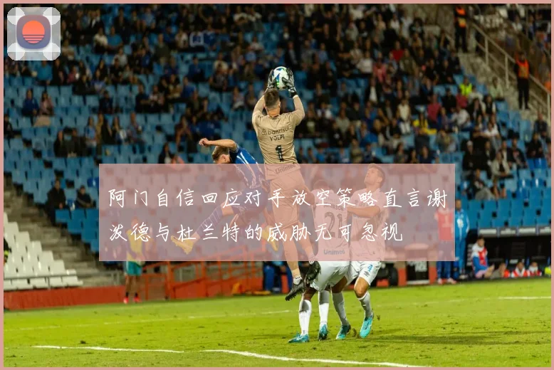 阿门自信回应对手放空策略直言谢泼德与杜兰特的威胁无可忽视