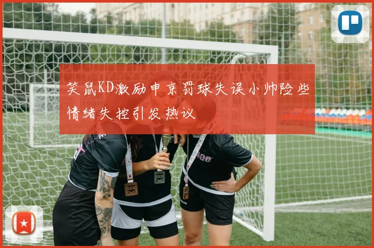 笑鼠KD激励申京罚球失误小帅险些情绪失控引发热议