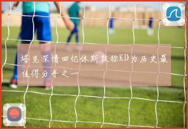 塔克深情回忆休斯敦称KD为历史最佳得分手之一