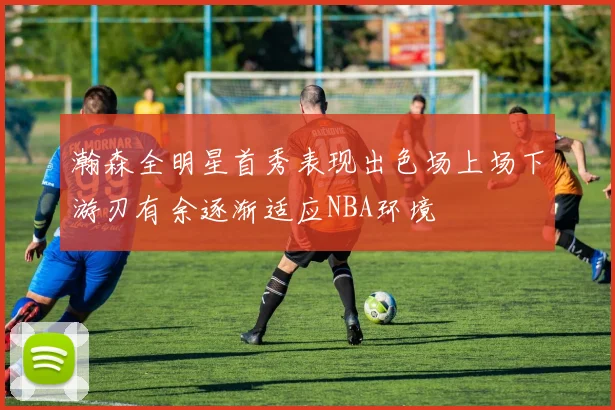 瀚森全明星首秀表现出色场上场下游刃有余逐渐适应NBA环境