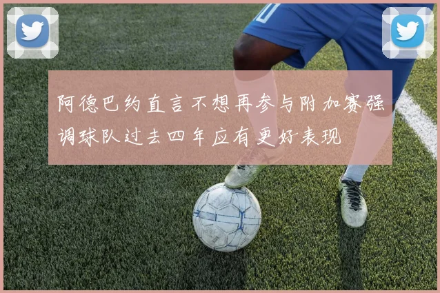 阿德巴约直言不想再参与附加赛强调球队过去四年应有更好表现