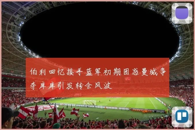 伯利回忆接手蓝军初期困惑曼城争夺库库引发转会风波