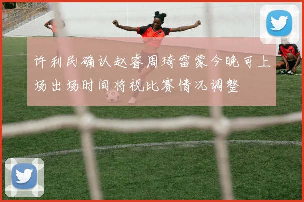 许利民确认赵睿周琦雷蒙今晚可上场出场时间将视比赛情况调整