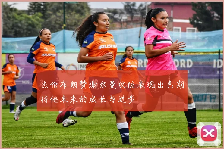 杰伦布朗赞谢尔曼攻防表现出色期待他未来的成长与进步