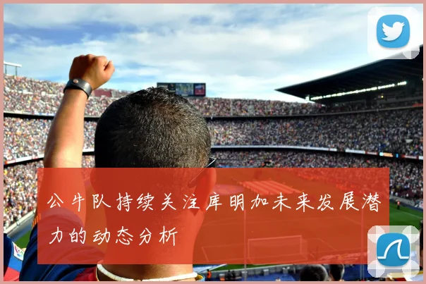 公牛队持续关注库明加未来发展潜力的动态分析