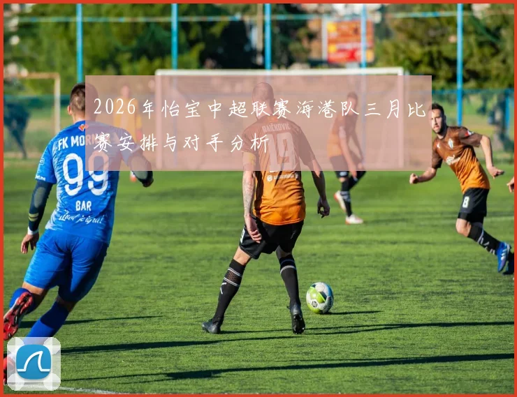 2026年怡宝中超联赛海港队三月比赛安排与对手分析