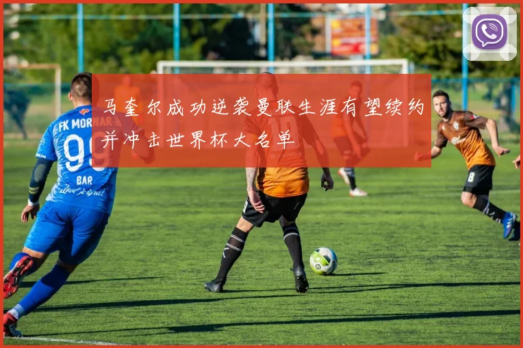 马奎尔成功逆袭曼联生涯有望续约并冲击世界杯大名单