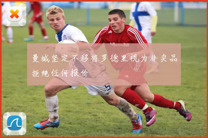 曼城坚定不移将罗德里视为非卖品拒绝任何报价