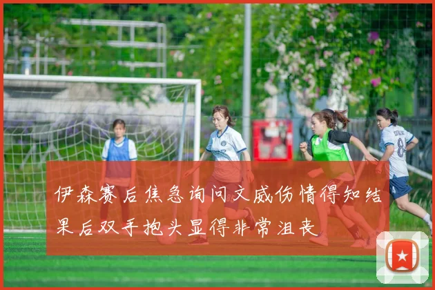 伊森赛后焦急询问文威伤情得知结果后双手抱头显得非常沮丧
