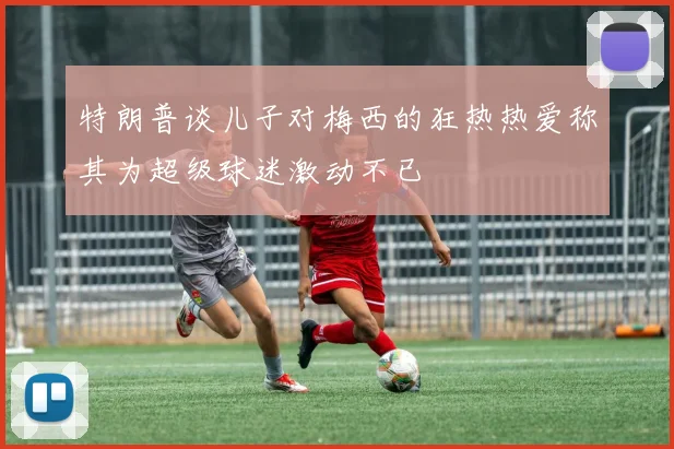 特朗普谈儿子对梅西的狂热热爱称其为超级球迷激动不已