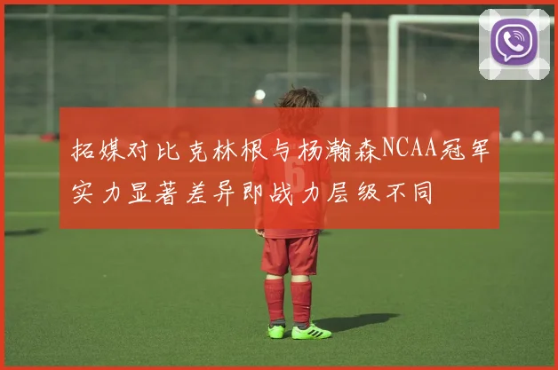 拓媒对比克林根与杨瀚森NCAA冠军实力显著差异即战力层级不同