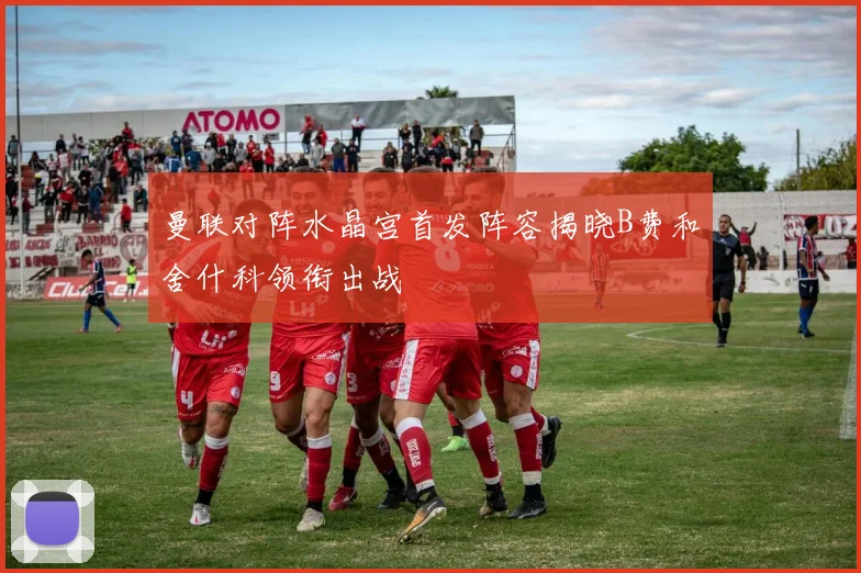 曼联对阵水晶宫首发阵容揭晓B费和舍什科领衔出战