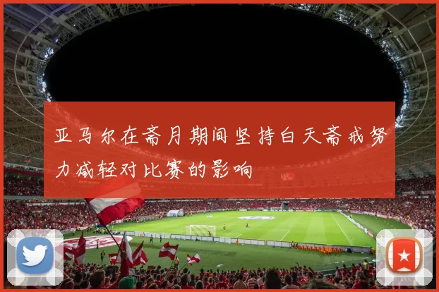 亚马尔在斋月期间坚持白天斋戒努力减轻对比赛的影响